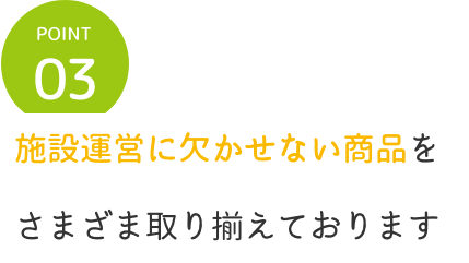 point3 施設運営に欠かせない商品を
            さまざま取り揃えております